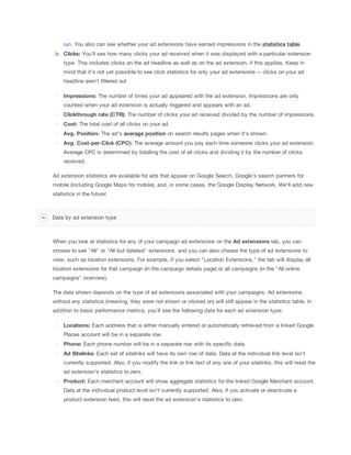 run. You also can see whether your ad extensions have earned impressions in the statistics
 table.
b. Clicks:
 You'll see how many clicks your ad received when it was displayed with a particular extension
type. This includes clicks on the ad headline as well as on the ad extension, if this applies. Keep in
mind that it's not yet possible to see click statistics for only your ad extensions -- clicks on your ad
headline aren't filtered out.
Impressions: The number of times your ad appeared with the ad extension. Impressions are only
counted when your ad extension is actually triggered and appears with an ad.
Clickthrough
 rate
 (CTR): The number of clicks your ad received divided by the number of impressions.
Cost: The total cost of all clicks on your ad.
Avg.
 Position: The ad's average
 position on search results pages when it's shown.
Avg.
 Cost-per-Click
 (CPC): The average amount you pay each time someone clicks your ad extension.
Average CPC is determined by totalling the cost of all clicks and dividing it by the number of clicks
received.
Ad extension statistics are available for ads that appear on Google Search, Google's search partners for
mobile (including Google Maps for mobile), and, in some cases, the Google Display Network. We'll add new
statistics in the future!

Data by ad extension type

When you look at statistics for any of your campaign ad extensions on the Ad
 extensions
 tab, you can
choose to see "All" or "All but deleted" extensions, and you can also choose the type of ad extensions to
view, such as location extensions. For example, if you select "Location Extensions," the tab will display all
location extensions for that campaign (in the campaign details page) or all campaigns (in the "All online
campaigns" overview).
The data shown depends on the type of ad extensions associated with your campaigns. Ad extensions
without any statistics (meaning, they were not shown or clicked on) will still appear in the statistics table. In
addition to basic performance metrics, you'll see the following data for each ad extension type:
Locations: Each address that is either manually entered or automatically retrieved from a linked Google
Places account will be in a separate row.
Phone: Each phone number will be in a separate row with its specific data.
Ad
 Sitelinks: Each set of sitelinks will have its own row of data. Data at the individual link level isn't
currently supported. Also, if you modify the link or link text of any one of your sitelinks, this will reset the
ad extension's statistics to zero.
Product: Each merchant account will show aggregate statistics for the linked Google Merchant account.
Data at the individual product level isn't currently supported. Also, if you activate or deactivate a
product extension feed, this will reset the ad extension's statistics to zero.

 