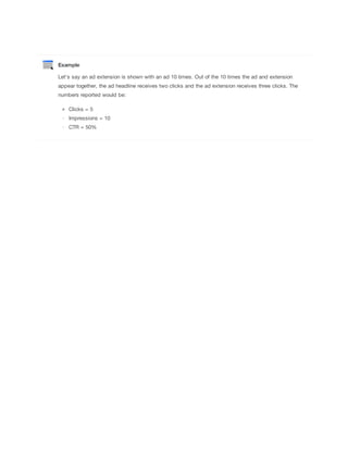 Example
Let's say an ad extension is shown with an ad 10 times. Out of the 10 times the ad and extension
appear together, the ad headline receives two clicks and the ad extension receives three clicks. The
numbers reported would be:
Clicks = 5
Impressions = 10
CTR = 50%

 