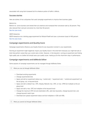 associated with using that increased bid for whatever portion of traffic it affects.

Success stories
Here are stories of two companies that used campaign experiments to improve their business goals:
Belnick
 Inc.
Belnick Inc. (www.bizchair.com) tested their ad creatives and increased their conversion rate by 50 percent. They
also reduced their cost-per-conversion by more than 50 percent.
See the case study
SEER
 Interactive
 
SEER Interactive ran a landing page experiment for WidsomTree® and saw a conversion boost of 400 percent.
See the case study

Campaign experiments and Quality Score
Campaign experiments influence your Quality Score for any keywords involved in your experiments.
Running an experiment might negatively impact your Quality Score in the short-term because you might test ads or
bids that perform worse than your current ads or bids. However, in the long term, running an experiment and finding
high quality ads or a better bid should raise your quality score, making up for this short-term drop in performance.

Campaign experiments and AdWords Editor
Some aspects of campaign experiments can be managed through AdWords Editor.
What you can do through AdWords Editor

Download existing experiments
Change experimental bids
Apply and edit an experiment status (e.g. "control only", "experiment only", "control and experiment") at
the ad group, ad, or keyword level
Apply and edit a default max. CPC, Display Network max. CPC, or max. CPM bid multiplier at the ad
group level
Apply and edit a max. CPC bid multiplier at the keyword level
Change the maximum CPC bid and destination URL, add new keywords, change keyword text, and
change keyword match type
Download and upload experiment status and bid multipliers in CSV and XML

What you cannot do through AdWords Editor

 