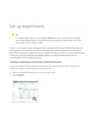 Set up experiments
Tip
You may see different options in your campaigns' Settings tab. This is because different campaign
types support different features. To see which features are available by campaign type, read Choose
the campaign type that's right for you

You can run one experiment per campaign at a time, testing the performance of different keywords, ads,
and ad groups. Your experiment can include existing keywords, ads and ad groups, new keywords, or
both. When you set up your experiment, you can choose how long you want it to run and what percentage
of searches will see your experimental changes. Whether you want your experiment to start on a
scheduled date or start manually is up to you.

Creating an experiment and setting its scope and duration
To set up an experiment, start by defining the experiment's name, how much of your traffic should see your
experimental changes, and how long your experiment should run:
1. Sign in to your AdWords account at http://adwords.google.com
2. Click Campaigns.

.

 
