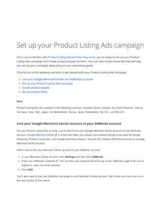 Set up your Product Listing Ads campaign
Once you're familiar with Product Listing Ads and how they work, you're ready to set up your Product
Listing Ads campaign and create product targets for them. You can also review some tips that will help
you set up your campaign depending on your advertising goals.
Click to one of the following sections to get started with your Product Listing Ads campaign:
Link your Google Merchant Center and AdWords accounts
Set up your Product Listing Ads campaign
Create product targets
Set up product filters
Note
Product Listing Ads are available in the following countries: Australia, Brazil, Canada, the Czech Republic, France,
Germany, India, Italy, Japan, the Netherlands, Russia, Spain, Switzerland, the U.K., and the U.S.

Link your Google Merchant Center account to your AdWords account
For your Product Listing Ads to show, you'll need to link your Google Merchant Center account to your AdWords
account. Google Merchant Center

is a tool that helps you upload your product listings to be used for Google

Shopping, Product Listing Ads, and Google Commerce Search. You can link multiple AdWords accounts to a single
Merchant Center account.
Here's how to link your Merchant Center account to your AdWords account:
1. In your Merchant Center account, click Settings and then click AdWords.
2. Enter your AdWords customer ID. You can find your customer ID at the top of any AdWords page when you're
signed in, near your email address.
3. Click Add.
You'll also need to link your AdWords campaign to your Merchant Center account. We'll show you how to do so in
the next section of this article.

 