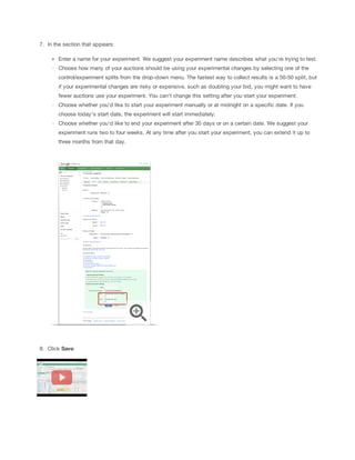 7. In the section that appears:
Enter a name for your experiment. We suggest your experiment name describes what you're trying to test.
Choose how many of your auctions should be using your experimental changes by selecting one of the
control/experiment splits from the drop-down menu. The fastest way to collect results is a 50-50 split, but
if your experimental changes are risky or expensive, such as doubling your bid, you might want to have
fewer auctions use your experiment. You can't change this setting after you start your experiment.
Choose whether you'd like to start your experiment manually or at midnight on a specific date. If you
choose today's start date, the experiment will start immediately.
Choose whether you'd like to end your experiment after 30 days or on a certain date. We suggest your
experiment runs two to four weeks. At any time after you start your experiment, you can extend it up to
three months from that day.

8. Click Save.

 