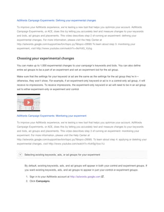 AdWords Campaign Experiments: Defining your experimental changes
To improve your AdWords experience, we're testing a new tool that helps you optimize your account. AdWords
Campaign Experiments, or ACE, does this by letting you accurately test and measure changes to your keywords
and bids, ad groups and placements. This video describes step 2 of running an experiment: defining your
experimental changes. For more information, please visit the Help Center at
http://adwords.google.com/support/aw/bin/topic.py?&topic=28565 To learn about step 3: monitoring your
experiment, visit http://www.youtube.com/watch?v=9orYdG_Vybg.

Choosing your experimental changes
You can make up to 1,000 experimental changes to your campaign's keywords and bids. You can also define
entire ad groups to be a part of an experiment and set an experiment bid for the ad group.
Make sure that the settings for your keyword or ad are the same as the settings for the ad group they're in –
otherwise, they won't show. For example, if an experiment-only keyword or ad is in a control-only ad group, it will
receive no impressions. To receive impressions, the experiment-only keyword or ad will need to be in an ad group
set to either experiment-only or experiment and control.

AdWords Campaign Experiments: Monitoring your experiment
To improve your AdWords experience, we're testing a new tool that helps you optimize your account. AdWords
Campaign Experiments, or ACE, does this by letting you accurately test and measure changes to your keywords
and bids, ad groups and placements. This video describes step 3 of running an experiment: monitoring your
experiment. For more information, please visit the Help Center at
http://adwords.google.com/support/aw/bin/topic.py?&topic=28565. To learn about step 4: applying or deleting your
experimental changes, visit http://www.youtube.com/watch?v=KohSg1bxc1U.

Selecting existing keywords, ads, or ad groups for your experiment

By default, existing keywords, ads, and ad groups will appear in both your control and experiment groups. If
you want existing keywords, ads, and ad groups to appear in just your control or experiment groups:
1. Sign in to your AdWords account at http://adwords.google.com
2. Click Campaigns.

.

 