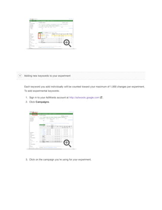 Adding new keywords to your experiment

Each keyword you add individually will be counted toward your maximum of 1,000 changes per experiment.
To add experimental keywords:
1. Sign in to your AdWords account at http://adwords.google.com
2. Click Campaigns.

3. Click on the campaign you're using for your experiment.

.

 