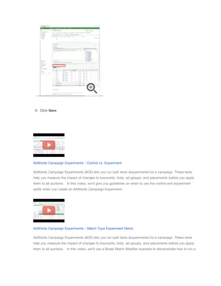 9. Click Save.

AdWords Campaign Experiments - Control vs. Experiment
AdWords Campaign Experiments (ACE) lets you run split tests (experiments) for a campaign. These tests
help you measure the impact of changes to keywords, bids, ad groups, and placements before you apply
them to all auctions. ​​In this video, we'll give you guidelines on when to use the control and experiment
splits when you create an AdWords Campaign Experiment.

AdWords Campaign Experiments - Match Type Experiment Demo
AdWords Campaign Experiments (ACE) lets you run split tests (experiments) for a campaign. These tests
help you measure the impact of changes to keywords, bids, ad groups, and placements before you apply
them to all auctions. ​​In this video, we'll use a Broad Match Modifier example to demonstrate how to run a

 