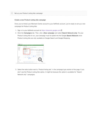 Set up your Product Listing Ads campaign

Create
 a
 new
 Product
 Listing
 Ads
 campaign
Once you've linked your Merchant Center account to your AdWords account, you're ready to set up a new
campaign for Product Listing Ads:
1. Sign in to your AdWords account at https://adwords.google.com

.

2. Click the Campaigns tab. Then, click +New
 campaign and select Search
 Network
 only. For your
Product Listing Ads to run, your campaign must be opted into the Google Search
 Network since
Product Listing Ads are only available on Google Search and Google Shopping.

3. Select the radio button next to "Product listing ads" in the campaign type section of the page. If you
don't see the Product Listing Ads option, it might be because this option is available for "Search
Network only" campaigns.

 