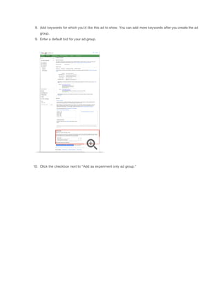 8. Add keywords for which you'd like this ad to show. You can add more keywords after you create the ad
group.
9. Enter a default bid for your ad group.

10. Click the checkbox next to "Add as experiment only ad group."

 