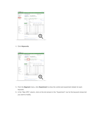 4. Click Keywords.

5. From the Segment menu, click Experiment to show the control and experiment details for each
keyword.
6. In the "Max CPC" column, click on the bid amount in the "Experiment" row for the keyword whose bid
you want to modify.

 