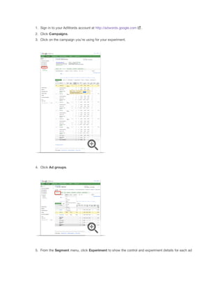 1. Sign in to your AdWords account at http://adwords.google.com

.

2. Click Campaigns.
3. Click on the campaign you're using for your experiment.

4. Click Ad
 groups.

5. From the Segment menu, click Experiment to show the control and experiment details for each ad

 