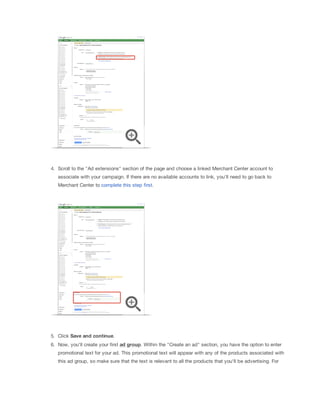 4. Scroll to the "Ad extensions" section of the page and choose a linked Merchant Center account to
associate with your campaign. If there are no available accounts to link, you'll need to go back to
Merchant Center to complete this step first.

5. Click Save
 and
 continue.
6. Now, you'll create your first ad
 group. Within the "Create an ad" section, you have the option to enter
promotional text for your ad. This promotional text will appear with any of the products associated with
this ad group, so make sure that the text is relevant to all the products that you'll be advertising. For

 