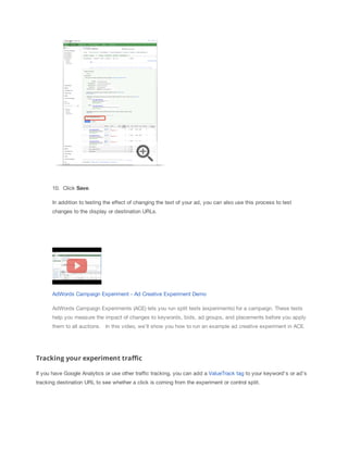 10. Click Save.
In addition to testing the effect of changing the text of your ad, you can also use this process to test
changes to the display or destination URLs.

AdWords Campaign Experiment - Ad Creative Experiment Demo
AdWords Campaign Experiments (ACE) lets you run split tests (experiments) for a campaign. These tests
help you measure the impact of changes to keywords, bids, ad groups, and placements before you apply
them to all auctions. ​​In this video, we'll show you how to run an example ad creative experiment in ACE.

Tracking your experiment traffic
If you have Google Analytics or use other traffic tracking, you can add a ValueTrack tag to your keyword's or ad's
tracking destination URL to see whether a click is coming from the experiment or control split.

 