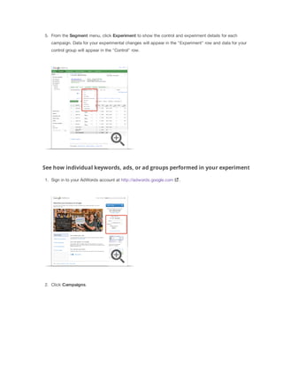 5. From the Segment menu, click Experiment to show the control and experiment details for each
campaign. Data for your experimental changes will appear in the "Experiment" row and data for your
control group will appear in the "Control" row.

See how individual keywords, ads, or ad groups performed in your experiment
1. Sign in to your AdWords account at http://adwords.google.com

2. Click Campaigns.

.

 