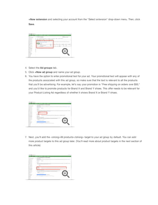+New
 extension and selecting your account from the "Select extension" drop-down menu. Then, click
Save.

4. Select the Ad
 groups tab.
5. Click +New
 ad
 group and name your ad group.
6. You have the option to enter promotional text for your ad. Your promotional text will appear with any of
the products associated with this ad group, so make sure that the text is relevant to all the products
that you'll be advertising. For example, let's say your promotion is "Free shipping on orders over $50,"
and you'd like to promote products for Brand X and Brand Y shoes. This offer needs to be relevant for
your Product Listing Ad regardless of whether it shows Brand X or Brand Y shoes.

7. Next, you'll add the <strong>All products</strong> target to your ad group by default. You can add
more product targets to this ad group later. (You'll read more about product targets in the next section of
this article)

 