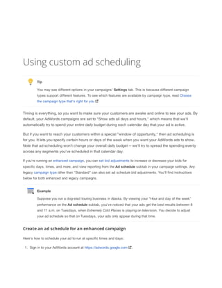 Using custom ad scheduling
Tip
You may see different options in your campaigns' Settings tab. This is because different campaign
types support different features. To see which features are available by campaign type, read Choose
the campaign type that's right for you

Timing is everything, so you want to make sure your customers are awake and online to see your ads. By
default, your AdWords campaigns are set to "Show ads all days and hours," which means that we'll
automatically try to spend your entire daily budget during each calendar day that your ad is active.
But if you want to reach your customers within a special "window of opportunity," then ad scheduling is
for you. It lets you specify certain hours or days of the week when you want your AdWords ads to show.
Note that ad scheduling won't change your overall daily budget -- we'll try to spread the spending evenly
across any segments you've scheduled in that calendar day.
If you're running an enhanced campaign, you can set bid adjustments to increase or decrease your bids for
specific days, times, and more, and view reporting from the Ad
 schedule subtab in your campaign settings. Any
legacy campaign type other than "Standard" can also set ad schedule bid adjustments. You'll find instructions
below for both enhanced and legacy campaigns.

Example
Suppose you run a dog-sled touring business in Alaska. By viewing your "Hour and day of the week"
performance on the Ad
 schedule subtab, you've noticed that your ads get the best results between 8
and 11 a.m. on Tuesdays, when Extremely
 Cold
 Places is playing on television. You decide to adjust
your ad schedule so that on Tuesdays, your ads only appear during that time.

Create an ad schedule for an enhanced campaign
Here's how to schedule your ad to run at specific times and days:
1. Sign in to your AdWords account at https://adwords.google.com

.

 