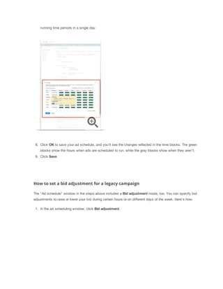 running time periods in a single day.

8. Click OK to save your ad schedule, and you'll see the changes reflected in the time blocks. The green
blocks show the hours when ads are scheduled to run, while the gray blocks show when they aren't.
9. Click Save.

How to set a bid adjustment for a legacy campaign
The "Ad schedule" window in the steps above includes a Bid
 adjustment mode, too. You can specify bid
adjustments to raise or lower your bid during certain hours or on different days of the week. Here's how:
1. In the ad scheduling window, click Bid
 adjustment.

 