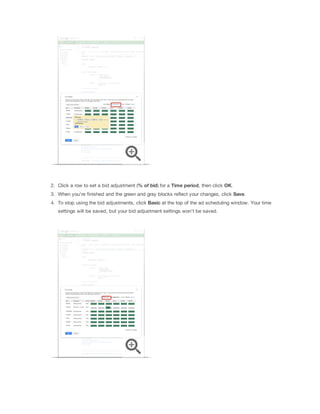 2. Click a row to set a bid adjustment (%
 of
 bid) for a Time
 period, then click OK.
3. When you're finished and the green and gray blocks reflect your changes, click Save.
4. To stop using the bid adjustments, click Basic at the top of the ad scheduling window. Your time
settings will be saved, but your bid adjustment settings won't be saved.

 