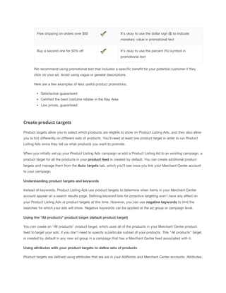 Free shipping on orders over $50

It's okay to use the dollar sign ($) to indicate
monetary value in promotional text

Buy a second one for 50% off

It's okay to use the percent (%) symbol in
promotional text

We recommend using promotional text that includes a specific benefit for your potential customer if they
click on your ad. Avoid using vague or general descriptions.
Here are a few examples of less useful product promotions:
Satisfaction guaranteed
Certified the best costume retailer in the Bay Area
Low prices, guaranteed

Create product targets
Product targets allow you to select which products are eligible to show on Product Listing Ads, and they also allow
you to bid differently on different sets of products. You'll need at least one product target in order to run Product
Listing Ads since they tell us what products you want to promote.
When you initially set up your Product Listing Ads campaign or add a Product Listing Ad to an existing campaign, a
product target for all the products in your product
 feed is created by default. You can create additional product
targets and manage them from the Auto
 targets tab, which you'll see once you link your Merchant Center account
to your campaign.
Understanding
 product
 targets
 and
 keywords
Instead of keywords, Product Listing Ads use product targets to determine when items in your Merchant Center
account appear on a search results page. Defining keyword lists for proactive targeting won't have any effect on
your Product Listing Ads or product targets at this time. However, you can use negative
 keywords to limit the
searches for which your ads will show. Negative keywords can be applied at the ad group or campaign level.
Using
 the
 "All
 products"
 product
 target
 (default
 product
 target)
You can create an "All products" product target, which uses all of the products in your Merchant Center product
feed to target your ads, if you don't need to specify a particular subset of your products. This "All products" target
is created by default in any new ad group in a campaign that has a Merchant Center feed associated with it.
Using
 attributes
 with
 your
 product
 targets
 to
 define
 sets
 of
 products
Product targets are defined using attributes that are set in your AdWords and Merchant Center accounts. Attributes,

 