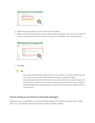 5. Select the ad group where you'd like to create the product target.
6. Select up to three product attributes and enter their corresponding values. These values must match the
values in your Merchant Center feed exactly, or your ads won't be eligible to show for these targets.

7. Click Save.

Tips
You can add multiple product targets to each of your ad groups. You should consider doing so
only if you want to have different promotional messages for each product target.
Like unique placement and keyword-level bids, you can set bids for your product targets. This
will allow you to specify how much you are willing to pay when a customer clicks on a Product
Listing Ad triggered by a particular target. You can read more about product targets and bids in
the next section.

Tips for setting up your Product Listing Ads campaigns
Depending on your campaign goals, including your bidding strategy and promotional messaging needs, it might
help to set up your Product Listing Ads campaigns according to certain guidelines.

 