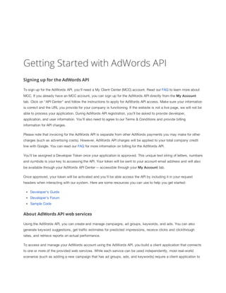 Getting Started with AdWords API
Signing up for the AdWords API
To sign up for the AdWords API, you'll need a My Client Center (MCC) account. Read our FAQ to learn more about
MCC. If you already have an MCC account, you can sign up for the AdWords API directly from the My
 Account
tab. Click on "API Center" and follow the instructions to apply for AdWords API access. Make sure your information
is correct and the URL you provide for your company is functioning. If the website is not a live page, we will not be
able to process your application. During AdWords API registration, you'll be asked to provide developer,
application, and user information. You'll also need to agree to our Terms & Conditions and provide billing
information for API charges.
Please note that invoicing for the AdWords API is separate from other AdWords payments you may make for other
charges (such as advertising costs). However, AdWords API charges will be applied to your total company credit
line with Google. You can read our FAQ for more information on billing for the AdWords API.
You'll be assigned a Developer Token once your application is approved. This unique text string of letters, numbers
and symbols is your key to accessing the API. Your token will be sent to your account email address and will also
be available through your AdWords API Center -- accessible through your My
 Account tab.
Once approved, your token will be activated and you'll be able access the API by including it in your request
headers when interacting with our system. Here are some resources you can use to help you get started:
Developer's Guide
Developer's Forum
Sample Code

About AdWords API web services
Using the AdWords API, you can create and manage campaigns, ad groups, keywords, and ads. You can also
generate keyword suggestions, get traffic estimates for predicted impressions, receive clicks and clickthrough
rates, and retrieve reports on actual performance.
To access and manage your AdWords account using the AdWords API, you build a client application that connects
to one or more of the provided web services. While each service can be used independently, most real-world
scenarios (such as adding a new campaign that has ad groups, ads, and keywords) require a client application to

 