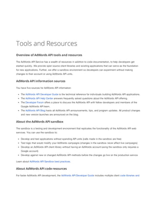 Tools and Resources
Overview of AdWords API tools and resources
The AdWords API Service has a wealth of resources in addition to code documentation, to help developers get
started quickly. We provide open source client libraries and existing applications that can serve as the foundation
for new applications. Further, we offer a sandbox environment so developers can experiment without making
changes to their account or using AdWords API units.

AdWords API information sources
You have five sources for AdWords API information:
The AdWords API Developer Guide is the technical reference for individuals building AdWords API applications.
The AdWords API Help Center answers frequently asked questions about the AdWords API offering.
The Developer Forum offers a place to discuss the AdWords API with fellow developers and members of the
Google AdWords API team.
The AdWords API Blog hosts all AdWords API announcements, tips, and program updates. All product changes
and new version launches are announced on the blog.

About the AdWords API sandbox
The sandbox is a testing and development environment that replicates the functionality of the AdWords API web
services. You can use the sandbox to:
Develop and test applications without spending API units (calls made in the sandbox are free)
Test logic that would modify your AdWords campaigns (changes in the sandbox never affect live campaigns)
Develop an AdWords API client library without having an AdWords account (using the sandbox only requires a
Google account)
Develop against new or changed AdWords API methods before the changes go live on the production service
Learn about AdWords API Sandbox best practices.

About AdWords API code resources
For faster AdWords API development, the AdWords API Developer Guide includes multiple client code libraries and

 