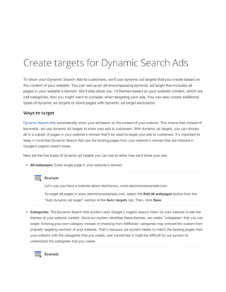 Create targets for Dynamic Search Ads
To show your Dynamic Search Ads to customers, we'll use dynamic ad targets that you create based on
the content of your website. You can set up an all-encompassing dynamic ad target that includes all
pages in your website's domain. We'll also show you 10 themes based on your website content, which we
call categories, that you might want to consider when targeting your ads. You can also create additional
types of dynamic ad targets or block pages with dynamic ad target exclusions.

Ways to target
Dynamic Search Ads automatically show your ad based on the content of your website. This means that instead of
keywords, we use dynamic ad targets to show your ads to customers. With dynamic ad targets, you can choose
all or a subset of pages in your website's domain that'll be used to target your ads to customers. It's important to
keep in mind that Dynamic Search Ads use the landing pages from your website's domain that are indexed in
Google's organic search index.
Here are the five types of dynamic ad targets you can use to refine how we'll show your ads:
All
 webpages: Every single page in your website's domain.

Example
Let's say you have a website about electronics, www.electronicsexample.com.
To target all pages in www.electronicsexample.com, select the Add
 all
 webpages button from the
"Add dynamic ad target" section of the Auto
 targets tab. Then, click Save.
Categories: The Dynamic Search Ads system uses Google's organic search index for your website to see the
themes of your website content. Once our system identifies these themes, we create "categories" that you can
target. Entering your own category instead of choosing from AdWords' categories may prevent the system from
properly targeting sections of your website. That's because our system needs to match the landing pages from
your website with the categories that you create, and sometimes it might be difficult for our system to
understand the categories that you create.

Example

 
