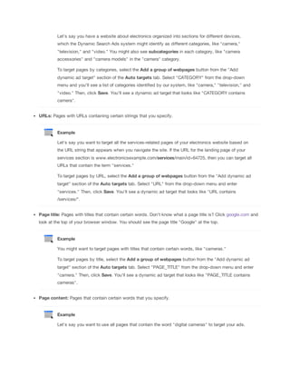 Let's say you have a website about electronics organized into sections for different devices,
which the Dynamic Search Ads system might identify as different categories, like "camera,"
"television," and "video." You might also see subcategories in each category, like "camera
accessories" and "camera models" in the "camera" category.
To target pages by categories, select the Add
 a
 group
 of
 webpages button from the "Add
dynamic ad target" section of the Auto
 targets tab. Select "CATEGORY" from the drop-down
menu and you'll see a list of categories identified by our system, like "camera," "television," and
"video." Then, click Save. You'll see a dynamic ad target that looks like "CATEGORY contains
camera".
URLs: Pages with URLs containing certain strings that you specify.

Example
Let's say you want to target all the services-related pages of your electronics website based on
the URL string that appears when you navigate the site. If the URL for the landing page of your
services section is www.electronicsexample.com/services/main/id=64725, then you can target all
URLs that contain the term "services."
To target pages by URL, select the Add
 a
 group
 of
 webpages button from the "Add dynamic ad
target" section of the Auto
 targets tab. Select "URL" from the drop-down menu and enter
"services." Then, click Save. You'll see a dynamic ad target that looks like "URL contains
/services/".
Page
 title: Pages with titles that contain certain words. Don't know what a page title is? Click google.com and
look at the top of your browser window. You should see the page title "Google" at the top.

Example
You might want to target pages with titles that contain certain words, like "cameras."
To target pages by title, select the Add
 a
 group
 of
 webpages button from the "Add dynamic ad
target" section of the Auto
 targets tab. Select "PAGE_TITLE" from the drop-down menu and enter
"camera." Then, click Save. You'll see a dynamic ad target that looks like "PAGE_TITLE contains
cameras".
Page
 content: Pages that contain certain words that you specify.

Example
Let's say you want to use all pages that contain the word "digital cameras" to target your ads.

 