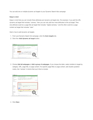 You can add one or multiple dynamic ad targets to your Dynamic Search Ads campaign.

Keep
 in
 mind
Keep in mind that you can include three attributes per dynamic ad target only. For example, if you add the URL
dynamic ad target that includes "camera," then you can only add two more attributes to this ad target. Then,
one attribute could be a page title ad target that includes "digital cameras," and the other could be a page
content ad target that includes "sale."
Here's how to add dynamic ad targets:
1. From your Dynamic Search Ad campaign, click the Auto
 targets tab.
2. Click the +Add
 dynamic
 ad
 target button.

3. Choose Add
 all
 webpages or Add
 a
 group
 of
 webpages. If you choose the latter, select whether to target by
category, URL, page title, or page content. For specific page titles or page content, add double quotation
marks, like "camera" to terms that you'd like to include.

4. Click Save.

 