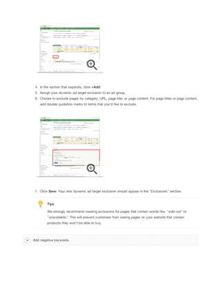 4. In the section that expands, click +Add.
5. Assign your dynamic ad target exclusion to an ad group.
6. Choose to exclude pages by category, URL, page title, or page content. For page titles or page content,
add double quotation marks to terms that you'd like to exclude.

7. Click Save. Your new dynamic ad target exclusion should appear in the "Exclusions" section.

Tips
We strongly recommend creating exclusions for pages that contain words like "sold out" or
"unavailable." This will prevent customers from seeing pages on your website that contain
products they won't be able to buy.

Add negative keywords

 