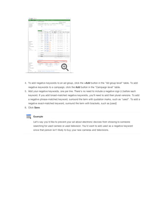 4. To add negative keywords to an ad group, click the +Add button in the "Ad group level" table. To add
negative keywords to a campaign, click the Add button in the "Campaign level" table.
5. Add your negative keywords, one per line. There's no need to include a negative sign (-) before each
keyword. If you add broad-matched negative keywords, you'll need to add their plural versions. To add
a negative phrase-matched keyword, surround the term with quotation marks, such as "used". To add a
negative exact-matched keyword, surround the term with brackets, such as [used].
6. Click Save.

Example
Let's say you'd like to prevent your ad about electronic devices from showing to someone
searching for used
 camera or used
 television. You'd want to add used as a negative keyword
since that person isn't likely to buy your new cameras and televisions.

 