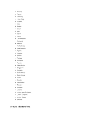 Finland
France
Germany
Hong Kong
Hungary
India
Ireland
Israel
Italy
Japan
Kenya
Liechtenstein
Malaysia
Mexico
Netherlands
New Zealand
Nigeria
Norway
Poland
Portugal
Romania
Russia
Saudi Arabia
Singapore
Slovakia
South Africa
South Korea
Spain
Sweden
Switzerland
Taiwan
Thailand
Ukraine
United Arab Emirates
United Kingdom
United States
Vietnam

Multiple ad extensions

 