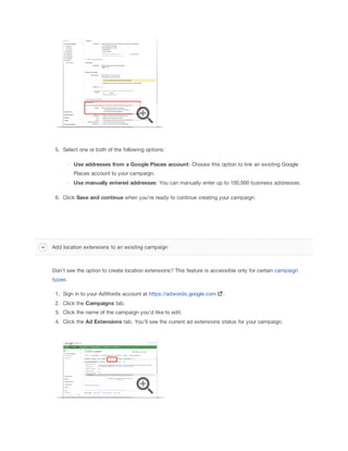 5. Select one or both of the following options:
Use
 addresses
 from
 a
 Google
 Places
 account: Choose this option to link an existing Google
Places account to your campaign.
Use
 manually
 entered
 addresses: You can manually enter up to 100,000 business addresses.
6. Click Save
 and
 continue
 when you're ready to continue creating your campaign.

Add location extensions to an existing campaign

Don’t see the option to create location extensions? This feature is accessible only for certain campaign
types.
1. Sign in to your AdWords account at https://adwords.google.com

.

2. Click the Campaigns tab.
3. Click the name of the campaign you'd like to edit.
4. Click the Ad
 Extensions
 tab. You'll see the current ad extensions status for your campaign.

 