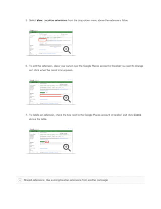 5. Select View:
 Location
 extensions from the drop-down menu above the extensions table.

6. To edit the extension, place your cursor over the Google Places account or location you want to change
and click when the pencil icon appears.

7. To delete an extension, check the box next to the Google Places account or location and click Delete
above the table.

Shared extensions: Use existing location extensions from another campaign

 