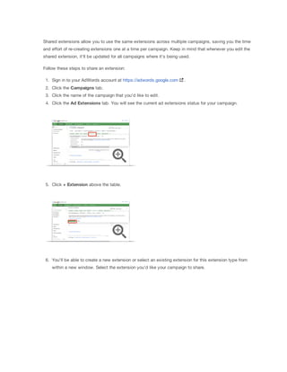 Shared extensions allow you to use the same extensions across multiple campaigns, saving you the time
and effort of re-creating extensions one at a time per campaign. Keep in mind that whenever you edit the
shared extension, it'll be updated for all campaigns where it's being used.
Follow these steps to share an extension:
1. Sign in to your AdWords account at https://adwords.google.com

.

2. Click the Campaigns tab.
3. Click the name of the campaign that you'd like to edit.
4. Click the Ad
 Extensions tab. You will see the current ad extensions status for your campaign.

5. Click +
 Extension above the table.

6. You'll be able to create a new extension or select an existing extension for this extension type from
within a new window. Select the extension you'd like your campaign to share.

 