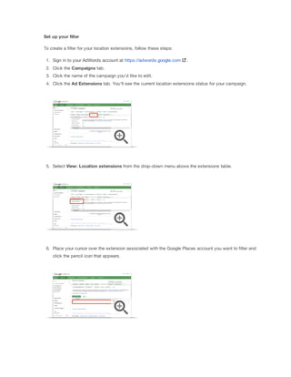 Set
 up
 your
 filter
To create a filter for your location extensions, follow these steps:
1. Sign in to your AdWords account at https://adwords.google.com

.

2. Click the Campaigns tab.
3. Click the name of the campaign you'd like to edit.
4. Click the Ad
 Extensions
 tab. You'll see the current location extensions status for your campaign.

5. Select View:
 Location
 extensions from the drop-down menu above the extensions table.

6. Place your cursor over the extension associated with the Google Places account you want to filter and
click the pencil icon that appears.

 