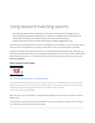 Using keyword matching options
Use matching options with your keywords to help control which searches can trigger your ad.
When choosing the appropriate match type for a keyword, we typically recommend starting with
broad match to maximize your potential to show your ads on relevant searches.
Use the search terms report to monitor which keyword variations triggered your ads.
Keyword match types help control which searches can trigger your ad. For example, you could use broad match to
show your ad to a wide audience or you could use exact match to hone in on specific groups of customers.
In general, the broader the keyword matching option, the more traffic potential that keyword has. Conversely, the
narrower the keyword matching option, the more relevant that keyword will be to someone's search. Understanding
these differences can steer you in choosing the right keyword matching options and can help you improve your
return
 on
 investment.

About keyword match types

How To Use Keyword Match Types on the Search Network
Learn about the different keyword match types (broad, phrase, exact, and negative) and how selecting the right
ones for your keywords can help you reach your AdWords goals. Find a takeaway article that you can keep as a
reference guide here: http://goo.gl/Ck3xYG Subscribe to AdWords Help on YouTube:
http://www.youtube.com/adwordshelp

Each match type, which is specified by a special symbol, will trigger your ad to show for a customer's search in
different ways.
The chart below serves as an introduction to the different match types, ordered from broad to narrow. We'll give
more information on each option in the sections below.

 