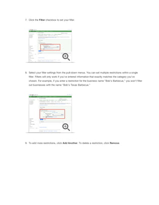 7. Click the Filter checkbox to set your filter.

8. Select your filter settings from the pull-down menus. You can set multiple restrictions within a single
filter. Filters will only work if you've entered information that exactly matches the category you've
chosen. For example, if you enter a restriction for the business name "Bob's Barbecue," you won't filter
out businesses with the name "Bob's Texas Barbecue."

9. To add more restrictions, click Add
 Another. To delete a restriction, click Remove.

 