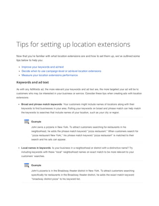 Tips for setting up location extensions
Now that you're familiar with what location extensions are and how to set them up, we've outlined some
tips below to help you:
Improve your keywords and ad text
Decide when to use campaign-level or ad-level location extensions
Measure your location extensions performance

Keywords and ad text
As with any AdWords ad, the more relevant your keywords and ad text are, the more targeted your ad will be to
customers who may be interested in your business or service. Consider these tips when creating ads with location
extensions:
Broad
 and
 phrase
 match
 keywords: Your customers might include names of locations along with their
keywords to find businesses in your area. Putting your keywords on broad and phrase match can help match
the keywords to searches that include names of your location, such as your city or region.

Example
John owns a pizzeria in New York. To attract customers searching for restaurants in his
neighborhood, he adds the phrase match keyword "pizza restaurant." When customers search for
"pizza restaurant New York," his phrase match keyword "pizza restaurant" is matched to their
search and his ads can appear.
Local
 names
 in
 keywords: Is your business in a neighborhood or district with a distinctive name? Try
including keywords with these "local" neighborhood names on exact match to be more relevant to your
customers' searches.

Example
John's pizzeria is in the Broadway theater district in New York. To attract customers searching
specifically for restaurants in the Broadway theater district, he adds the exact match keyword
"broadway district pizza" to his keyword list.

 