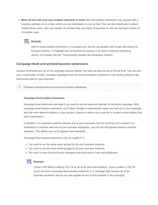 Write
 ad
 text
 with
 your
 your
 location
 extension
 in
 mind: Ads with location extensions may appear with a
business address or on a map, which you can emphasize in your ad text. You can also create ads to attract
mobile phone users, who may already be located near your place of business or who are looking to satisfy an
immediate need.

Example
John is using location extensions in his pizzeria ad, and his ad appears with a map that shows his
business location. To highlight how accessible his pizzeria is for those visiting the Broadway
district, he includes the text "Conveniently located near Broadway theaters".

Campaign-level and ad-level location extensions
Location extensions are set at the campaign level by default, but they can also be set at the ad level. You can also
use a combination of both. Compare campaign-level and ad-level location extensions in the section below to see
what works best for your business.
Compare campaign-level and ad-level location extensions

Campaign-level
 location
 extensions
Campaign-level extensions are ideal if you want to use the same ad settings for the entire campaign. With
campaign-level location extensions, you'll allow Google to automatically match any text ad in your campaign
with the most relevant address in your account, based on where your customer is located or the location that
she's interested in.
In addition, if a customer's search matches one of your keywords, but the customer isn't located in or
interested in a location near one of your business addresses, your ad can still appear without a location
extension. This allows your ad to appear more frequently.
Campaign-level location extensions may be a good fit if:
You want to run the same exact ad text for all your business locations.
You want to use the same landing page for all your business locations.
You want to save time and avoid managing individual pairs of ads and addresses.

Example
Jenna's Pet Store is offering 15% off at all of her pet store locations. Jenna creates a 15% off
promo ad with a campaign-level location extension in a campaign that includes all of her
business locations. Her ad can now appear for any of the locations in her campaign.

 