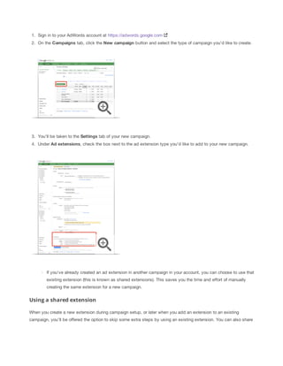1. Sign in to your AdWords account at https://adwords.google.com
2. On the Campaigns
 tab, click the New
 campaign button and select the type of campaign you'd like to create.

3. You'll be taken to the Settings tab of your new campaign.
4. Under Ad
 extensions, check the box next to the ad extension type you'd like to add to your new campaign.

If you've already created an ad extension in another campaign in your account, you can choose to use that
existing extension (this is known as shared extensions). This saves you the time and effort of manually
creating the same extension for a new campaign.

Using a shared extension
When you create a new extension during campaign setup, or later when you add an extension to an existing
campaign, you'll be offered the option to skip some extra steps by using an existing extension. You can also share

 