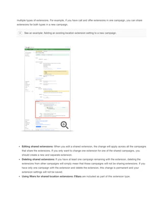 multiple types of extensions. For example, if you have call and offer extensions in one campaign, you can share
extensions for both types in a new campaign.
See an example: Adding an existing location extension setting to a new campaign.

Editing
 shared
 extensions:
 When you edit a shared extension, the change will apply across all the campaigns
that share the extensions. If you only want to change one extension for one of the shared campaigns, you
should create a new and separate extension.
Deleting
 shared
 extensions:
 If you have at least one campaign remaining with the extension, deleting the
extensions from other campaigns will simply mean that those campaigns will not be sharing extensions. If you
have only one campaign with the extension and delete the extension, this change is permanent and your
extension settings will not be saved.
Using
 filters
 for
 shared
 location
 extensions:
 Filters are included as part of this extension type.

 