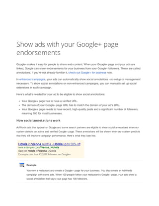 Show ads with your Google+ page
endorsements
Google+ makes it easy for people to share web content. When your Google+ page and your ads are
linked, Google can show endorsements for your business from your Google+ followers. These are called
annotations. If you're not already familiar it, check out Google+ for business now.
In enhanced campaigns, your ads can automatically show social annotations - no setup or management
necessary. To show social annotations on non-enhanced campaigns, you can manually set up social
extensions in each campaign.
Here's what's needed for your ad to be eligible to show social annotations:
Your Google+ page has to have a verified URL.
The domain of your Google+ page URL has to match the domain of your ad's URL.
Your Google+ page needs to have recent, high-quality posts and a significant number of followers,
meaning 100 for most businesses.

How social annotations work
AdWords ads that appear on Google and some search partners are eligible to show social annotations when our
system detects an active and verified Google+ page. These annotations will be shown when our system predicts
that they will improve campaign performance. Here's what they look like.

Example
You own a restaurant and create a Google+ page for your business. You also create an AdWords
campaign with some ads. When 100 people follow your restaurant's Google+ page, your ads show a
social annotation that says your page has 100 followers.

 