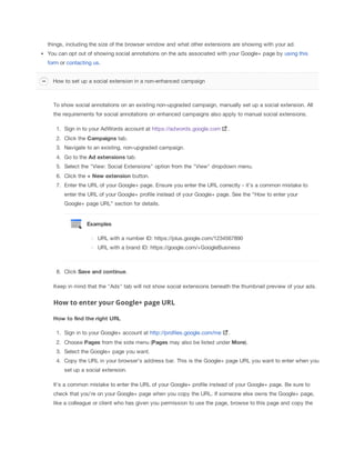 things, including the size of the browser window and what other extensions are showing with your ad.
You can opt out of showing social annotations on the ads associated with your Google+ page by using this
form or contacting us.
How to set up a social extension in a non-enhanced campaign

To show social annotations on an existing non-upgraded campaign, manually set up a social extension. All
the requirements for social annotations on enhanced campaigns also apply to manual social extensions.
1. Sign in to your AdWords account at https://adwords.google.com

.

2. Click the Campaigns tab.
3. Navigate to an existing, non-upgraded campaign.
4. Go to the Ad
 extensions tab.
5. Select the "View: Social Extensions" option from the "View" dropdown menu.
6. Click the +
 New
 extension button.
7. Enter the URL of your Google+ page. Ensure you enter the URL correctly - it’s a common mistake to
enter the URL of your Google+ profile instead of your Google+ page. See the “How to enter your
Google+ page URL” section for details.

Examples
URL with a number ID: https://plus.google.com/1234567890
URL with a brand ID: https://google.com/+GoogleBusiness

8. Click Save
 and
 continue.
Keep in mind that the "Ads" tab will not show social extensions beneath the thumbnail preview of your ads.

How to enter your Google+ page URL
How
 to
 find
 the
 right
 URL
1. Sign in to your Google+ account at http://profiles.google.com/me

.

2. Choose Pages from the side menu (Pages may also be listed under More).
3. Select the Google+ page you want.
4. Copy the URL in your browser's address bar. This is the Google+ page URL you want to enter when you
set up a social extension.
It's a common mistake to enter the URL of your Google+ profile instead of your Google+ page. Be sure to
check that you're on your Google+ page when you copy the URL. If someone else owns the Google+ page,
like a colleague or client who has given you permission to use the page, browse to this page and copy the

 
