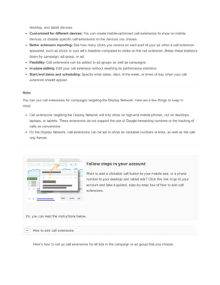 desktop, and tablet devices.
Customized
 for
 different
 devices:
 You can create mobile-optimized call extensions to show on mobile
devices, or disable specific call extensions on the devices you choose.
Better
 extension
 reporting: See how many clicks you receive on each part of your ad when a call extension
appeared, such as clicks to your ad's headline compared to clicks on the call extension. Break these statistics
down by campaign, ad group, or ad.
Flexibility: Call extensions can be added to ad groups as well as campaigns.
In-place
 editing: Edit your call extension without resetting its performance statistics.
Start/end
 dates
 and
 scheduling: Specify what dates, days of the week, or times of day when your call
extension should appear.

Note
You can use call extensions for campaigns targeting the Display Network. Here are a few things to keep in
mind:
Call extensions targeting the Display Network will only show on high-end mobile phones, not on desktops,
laptops, or tablets. These extensions do not support the use of Google forwarding numbers or the tracking of
calls as conversions.
On the Display Network, call extensions can be set to show as clickable numbers or links, as well as the callonly format.

Follow steps in your account
Want to add a clickable call button to your mobile ads, or a phone
number to your desktop and tablet ads? Click this link to go to your
account and take a guided, step-by-step tour of how to add call
extensions.

Or, you can read the instructions below.

How to add call extensions

Here's how to set up call extensions for all ads in the campaign or ad group that you choose:

 