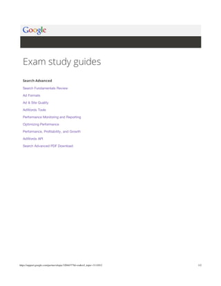 Exam study guides
Search Advanced
Search Fundamentals Review
Ad Formats
Ad & Site Quality
AdWords Tools
Performance Monitoring and Reporting
Optimizing Performance
Performance, Profitability, and Growth
AdWords API
Search Advanced PDF Download

https://support.google.com/partners/topic/3204437?hl=en&ref_topic=3111012

1/2

 