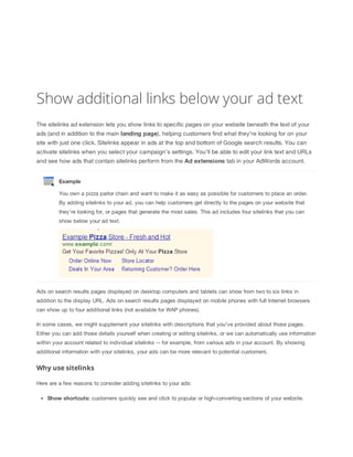 Show additional links below your ad text
The sitelinks ad extension lets you show links to specific pages on your website beneath the text of your
ads (and in addition to the main landing
 page), helping customers find what they're looking for on your
site with just one click. Sitelinks appear in ads at the top and bottom of Google search results. You can
activate sitelinks when you select your campaign's settings. You'll be able to edit your link text and URLs
and see how ads that contain sitelinks perform from the Ad
 extensions
 tab in your AdWords account.
Example
You own a pizza parlor chain and want to make it as easy as possible for customers to place an order.
By adding sitelinks to your ad, you can help customers get directly to the pages on your website that
they're looking for, or pages that generate the most sales. This ad includes four sitelinks that you can
show below your ad text.
Ads on search results pages displayed on desktop computers and tablets can show from two to six links in
addition to the display URL. Ads on search results pages displayed on mobile phones with full Internet browsers
can show up to four additional links (not available for WAP phones).
In some cases, we might supplement your sitelinks with descriptions that you've provided about those pages.
Either you can add those details yourself when creating or editing sitelinks, or we can automatically use information
within your account related to individual sitelinks -- for example, from various ads in your account. By showing
additional information with your sitelinks, your ads can be more relevant to potential customers.
Why use sitelinks
Here are a few reasons to consider adding sitelinks to your ads:
Show
 shortcuts: customers quickly see and click to popular or high-converting sections of your website.
 