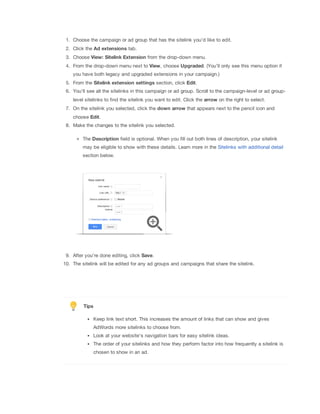 1. Choose the campaign or ad group that has the sitelink you'd like to edit.
2. Click the Ad
 extensions tab.
3. Choose View:
 Sitelink
 Extension from the drop-down menu.
4. From the drop-down menu next to View, choose Upgraded. (You’ll only see this menu option if
you have both legacy and upgraded extensions in your campaign.)
5. From the Sitelink
 extension
 settings section, click Edit.
6. You'll see all the sitelinks in this campaign or ad group. Scroll to the campaign-level or ad group-
level sitelinks to find the sitelink you want to edit. Click the arrow on the right to select.
7. On the sitelink you selected, click the down
 arrow that appears next to the pencil icon and
choose Edit.
8. Make the changes to the sitelink you selected.
The Description field is optional. When you fill out both lines of description, your sitelink
may be eligible to show with these details. Learn more in the Sitelinks with additional detail
section below.
9. After you're done editing, click Save.
10. The sitelink will be edited for any ad groups and campaigns that share the sitelink.
Tips
Keep link text short. This increases the amount of links that can show and gives
AdWords more sitelinks to choose from.
Look at your website's navigation bars for easy sitelink ideas.
The order of your sitelinks and how they perform factor into how frequently a sitelink is
chosen to show in an ad.
 