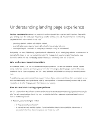 Understanding landing page experience
Landing
 page
 experience
 refers to how good we think someone's experience will be when they get to
your landing page (the web page they end up on after clicking your ad). You can improve your landing
page experience – and Quality Score – by:
providing relevant, useful, and original content,
promoting transparency and fostering trustworthiness on your site, and
making it easy for customers to navigate your site (including on mobile sites).
Many things can affect your landing page experience. For example, is your landing page relevant to what a visitor is
looking for? Is it easy to find your contact information? Is the page itself easy to navigate? Your landing page
experience affects not only your Quality
 Score, but also your advertising costs and ad position.
Why landing page experience matters
If you've ever owned a car, you probably know that getting tune-ups can help you get better mileage, prevent
costly mechanical problems, and make your car run better in the long run. Landing pages are kind of like cars –
make sure they're tuned-up properly, and you'll likely get better performance and savings out of them down the
road.
A good landing page experience can help you gain the trust of your customers and keep them coming back to your
site. Get more mileage out of your landing page by making it easier for visitors to make a purchase, sign up for a
newsletter, or do other things you want them to do on your website.
How we determine landing page experience
We use a combination of automated systems and human evaluation to determine landing page experience on your
site. Your ads may show less often if they point to websites that offer a poor user experience based on one or
more of the following factors:
1. Relevant,
 useful
 and
 original
 content
Is the purpose of your site clear?
Is your site actually useful to visitors? Do people feel like they accomplished what they wanted to
accomplish when they clicked on your ad and visited your site?
 
