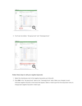4. You'll see two tables: "Ad group level" and "Campaign level."
Follow
 these
 steps
 to
 edit
 your
 negative
 keywords:
1. Select the checkboxes next to the negative keywords you'd like edit.
2. Click Edit in the "Ad group level" table or the "Campaign level" table. Make your changes to each
individual negative keyword in the boxes that appear. Select a match type from the drop-down menu to
change each negative keyword's match type.
 