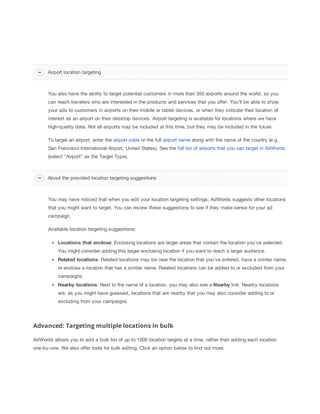 You also have the ability to target potential customers in more than 350 airports around the world, so you
can reach travelers who are interested in the products and services that you offer. You'll be able to show
your ads to customers in airports on their mobile or tablet devices, or when they indicate their location of
interest as an airport on their desktop devices. Airport targeting is available for locations where we have
high-quality data. Not all airports may be included at this time, but they may be included in the future.
To target an airport, enter the airport code or the full airport name along with the name of the country (e.g.
San Francisco International Airport, United States). See the full list of airports that you can target in AdWords
(select "Airport" as the Target Type).
You may have noticed that when you edit your location targeting settings, AdWords suggests other locations
that you might want to target. You can review these suggestions to see if they make sense for your ad
campaign.
Available location targeting suggestions:
Locations
 that
 enclose: Enclosing locations are larger areas that contain the location you've selected.
You might consider adding this larger enclosing location if you want to reach a larger audience.
Related
 locations: Related locations may be near the location that you've entered, have a similar name,
or enclose a location that has a similar name. Related locations can be added to or excluded from your
campaigns.
Nearby
 locations: Next to the name of a location, you may also see a Nearby
 link. Nearby locations
are, as you might have guessed, locations that are nearby that you may also consider adding to or
excluding from your campaigns.
Advanced: Targeting multiple locations in bulk
AdWords allows you to add a bulk list of up to 1000 location targets at a time, rather than adding each location
one-by-one. We also offer tools for bulk editing. Click an option below to find out more.
Airport location targeting
About the provided location targeting suggestions
 
