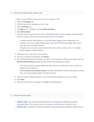 1. Sign in to your AdWords account at http://adwords.google.com .
2. Click the Campaigns
 tab.
3. Click the name of the campaign you wish to edit.
4. Click the Settings tab.
5. Click Edit next to "Locations" and click Advanced
 search.
6. Click Bulk
 locations.
7. In the box, paste or type the names of up to 1000 locations that you'd like to target, and add locations
from one country at a time. See the list of locations that can be targeted.
To target more than 1000 locations, you can add location targets in bulk multiple times. For
example, if you'd like to target 1200 locations, add your first 1000 location targets. When you're
done, add the remaining 200 locations.
To target a city or zip code, include the full name of the country or state as well -- for example,
Oxford,
 England or 94103,
 California.
8. Select the country code for this set of locations.
9. Once you've entered your locations, click Search.
10. We'll display all locations that matched your search in the review panel. Review your results, then click
Add
 all
 matched
 locations to target all of the locations that matched your search.
If you searched for any location targets that weren't found, you'll find them in the box where you
entered the list of locations.
Selecting Remove
 all
 matched
 locations will remove all locations from the review panel, as well as
from your existing location targets or location exclusions.
11. Under the section "Selected locations", you'll see the location targets that you've just added.
12. Click Done.
13. Once you've confirmed your changes, click Save on the Settings tab.
AdWords
 Editor: Our free, downloadable application for managing your AdWords advertising
campaigns offline. Find out how to make bulk changes to location targets in AdWords Editor.
AdWords
 API: Our AdWords API allows developers to build applications that interact directly with the
How to add multiple location targets in bulk
Other bulk editing options
 
